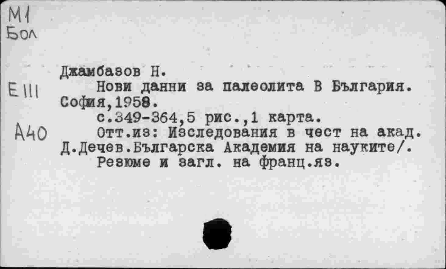 ﻿Бол
Джамбавов H.
сні Нови данни за палеолита В България. Со($ия,1958.
с.349-364,5 рис.,1 карта.
Отт.из: Наследования в чест на акад.
Д.Дечев.Българска Академия на науките/.
Резюме и загл. на франц.яз.